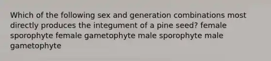 Which of the following sex and generation combinations most directly produces the integument of a pine seed? female sporophyte female gametophyte male sporophyte male gametophyte