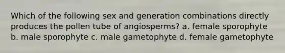 Which of the following sex and generation combinations directly produces the pollen tube of angiosperms? a. female sporophyte b. male sporophyte c. male gametophyte d. female gametophyte