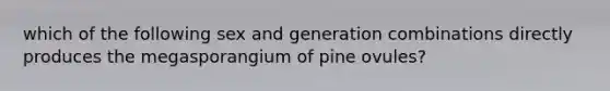 which of the following sex and generation combinations directly produces the megasporangium of pine ovules?