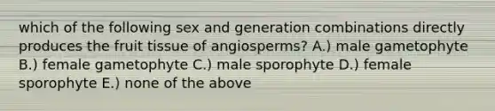 which of the following sex and generation combinations directly produces the fruit tissue of angiosperms? A.) male gametophyte B.) female gametophyte C.) male sporophyte D.) female sporophyte E.) none of the above