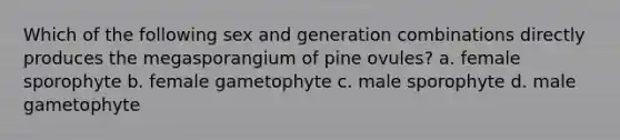 Which of the following sex and generation combinations directly produces the megasporangium of pine ovules? a. female sporophyte b. female gametophyte c. male sporophyte d. male gametophyte