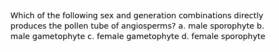 Which of the following sex and generation combinations directly produces the pollen tube of angiosperms? a. male sporophyte b. male gametophyte c. female gametophyte d. female sporophyte