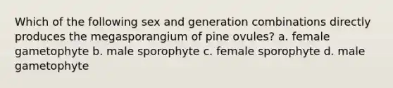 Which of the following sex and generation combinations directly produces the megasporangium of pine ovules? a. female gametophyte b. male sporophyte c. female sporophyte d. male gametophyte