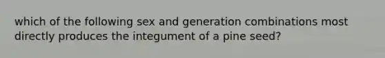 which of the following sex and generation combinations most directly produces the integument of a pine seed?