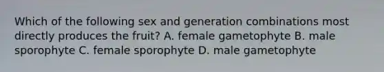 Which of the following sex and generation combinations most directly produces the fruit? A. female gametophyte B. male sporophyte C. female sporophyte D. male gametophyte