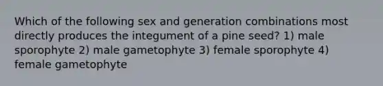 Which of the following sex and generation combinations most directly produces the integument of a pine seed? 1) male sporophyte 2) male gametophyte 3) female sporophyte 4) female gametophyte