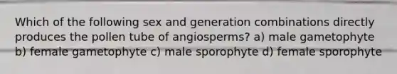 Which of the following sex and generation combinations directly produces the pollen tube of angiosperms? a) male gametophyte b) female gametophyte c) male sporophyte d) female sporophyte