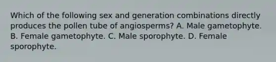 Which of the following sex and generation combinations directly produces the pollen tube of angiosperms? A. Male gametophyte. B. Female gametophyte. C. Male sporophyte. D. Female sporophyte.