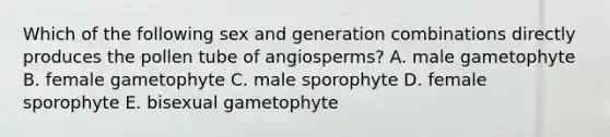 Which of the following sex and generation combinations directly produces the pollen tube of angiosperms? A. male gametophyte B. female gametophyte C. male sporophyte D. female sporophyte E. bisexual gametophyte