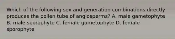 Which of the following sex and generation combinations directly produces the pollen tube of angiosperms? A. male gametophyte B. male sporophyte C. female gametophyte D. female sporophyte