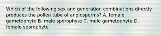 Which of the following sex and generation combinations directly produces the pollen tube of angiosperms? A. female gametophyte B. male sporophyte C. male gametophyte D. female sporophyte