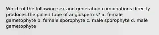 Which of the following sex and generation combinations directly produces the pollen tube of angiosperms? a. female gametophyte b. female sporophyte c. male sporophyte d. male gametophyte