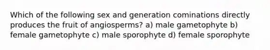 Which of the following sex and generation cominations directly produces the fruit of angiosperms? a) male gametophyte b) female gametophyte c) male sporophyte d) female sporophyte