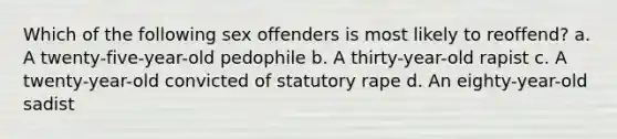 Which of the following sex offenders is most likely to reoffend? a. A twenty-five-year-old pedophile b. A thirty-year-old rapist c. A twenty-year-old convicted of statutory rape d. An eighty-year-old sadist