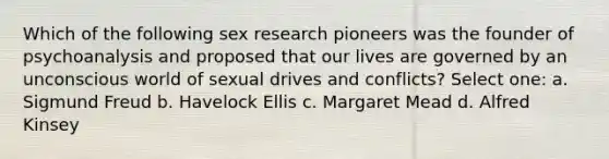 Which of the following sex research pioneers was the founder of psychoanalysis and proposed that our lives are governed by an unconscious world of sexual drives and conflicts? Select one: a. Sigmund Freud b. Havelock Ellis c. Margaret Mead d. Alfred Kinsey