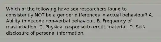 Which of the following have sex researchers found to consistently NOT be a gender differences in actual behaviour? A. Ability to decode non-verbal behaviour. B. Frequency of masturbation. C. Physical response to erotic material. D. Self-disclosure of personal information.