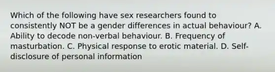 Which of the following have sex researchers found to consistently NOT be a gender differences in actual behaviour? A. Ability to decode non-verbal behaviour. B. Frequency of masturbation. C. Physical response to erotic material. D. Self-disclosure of personal information