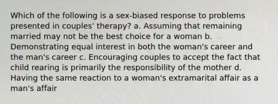 Which of the following is a sex-biased response to problems presented in couples' therapy? a. Assuming that remaining married may not be the best choice for a woman b. Demonstrating equal interest in both the woman's career and the man's career c. Encouraging couples to accept the fact that child rearing is primarily the responsibility of the mother d. Having the same reaction to a woman's extramarital affair as a man's affair