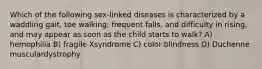 Which of the following sex-linked diseases is characterized by a waddling gait, toe walking, frequent falls, and difficulty in rising, and may appear as soon as the child starts to walk? A) hemophilia B) fragile Xsyndrome C) color-blindness D) Duchenne musculardystrophy