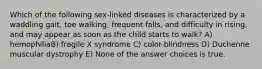 Which of the following sex-linked diseases is characterized by a waddling gait, toe walking, frequent falls, and difficulty in rising, and may appear as soon as the child starts to walk? A) hemophiliaB) fragile X syndrome C) color-blindness D) Duchenne muscular dystrophy E) None of the answer choices is true.