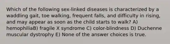 Which of the following sex-linked diseases is characterized by a waddling gait, toe walking, frequent falls, and difficulty in rising, and may appear as soon as the child starts to walk? A) hemophiliaB) fragile X syndrome C) color-blindness D) Duchenne muscular dystrophy E) None of the answer choices is true.