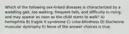 Which of the following sex-linked diseases is characterized by a waddling gait, toe walking, frequent falls, and difficulty in rising, and may appear as soon as the child starts to walk? A) hemophilia B) fragile X syndrome C) color-blindness D) Duchenne muscular dystrophy E) None of the answer choices is true.