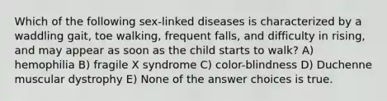 Which of the following sex-linked diseases is characterized by a waddling gait, toe walking, frequent falls, and difficulty in rising, and may appear as soon as the child starts to walk? A) hemophilia B) fragile X syndrome C) color-blindness D) Duchenne muscular dystrophy E) None of the answer choices is true.