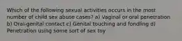 Which of the following sexual activities occurs in the most number of child sex abuse cases? a) Vaginal or oral penetration b) Oral-genital contact c) Genital touching and fondling d) Penetration using some sort of sex toy