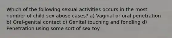 Which of the following sexual activities occurs in the most number of child sex abuse cases? a) Vaginal or oral penetration b) Oral-genital contact c) Genital touching and fondling d) Penetration using some sort of sex toy