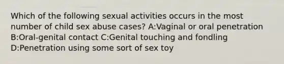 Which of the following sexual activities occurs in the most number of child sex abuse cases? A:Vaginal or oral penetration B:Oral-genital contact C:Genital touching and fondling D:Penetration using some sort of sex toy