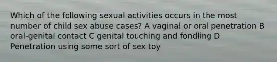 Which of the following sexual activities occurs in the most number of child sex abuse cases? A vaginal or oral penetration B oral-genital contact C genital touching and fondling D Penetration using some sort of sex toy