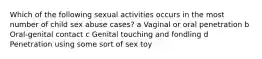 Which of the following sexual activities occurs in the most number of child sex abuse cases? a Vaginal or oral penetration b Oral-genital contact c Genital touching and fondling d Penetration using some sort of sex toy