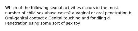 Which of the following sexual activities occurs in the most number of child sex abuse cases? a Vaginal or oral penetration b Oral-genital contact c Genital touching and fondling d Penetration using some sort of sex toy