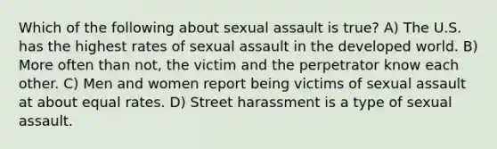 Which of the following about sexual assault is true? A) The U.S. has the highest rates of sexual assault in the developed world. B) More often than not, the victim and the perpetrator know each other. C) Men and women report being victims of sexual assault at about equal rates. D) Street harassment is a type of sexual assault.