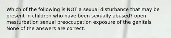 Which of the following is NOT a sexual disturbance that may be present in children who have been sexually abused? open masturbation sexual preoccupation exposure of the genitals None of the answers are correct.