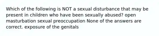 Which of the following is NOT a sexual disturbance that may be present in children who have been sexually abused? open masturbation sexual preoccupation None of the answers are correct. exposure of the genitals