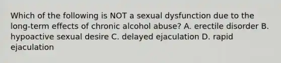 Which of the following is NOT a sexual dysfunction due to the long-term effects of chronic alcohol abuse? A. erectile disorder B. hypoactive sexual desire C. delayed ejaculation D. rapid ejaculation