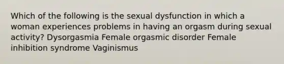 Which of the following is the sexual dysfunction in which a woman experiences problems in having an orgasm during sexual activity? Dysorgasmia Female orgasmic disorder Female inhibition syndrome Vaginismus