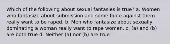 Which of the following about sexual fantasies is true? a. Women who fantasize about submission and some force against them really want to be raped. b. Men who fantasize about sexually dominating a woman really want to rape women. c. (a) and (b) are both true d. Neither (a) nor (b) are true