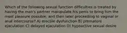 Which of the following sexual function difficulties is treated by having the man's partner manipulate his penis to bring him the most pleasure possible, and then later proceeding to vaginal or anal intercourse? A) erectile dysfunction B) premature ejaculation C) delayed ejaculation D) hypoactive sexual desire