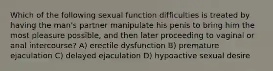 Which of the following sexual function difficulties is treated by having the man's partner manipulate his penis to bring him the most pleasure possible, and then later proceeding to vaginal or anal intercourse? A) erectile dysfunction B) premature ejaculation C) delayed ejaculation D) hypoactive sexual desire