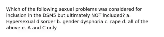 Which of the following sexual problems was considered for inclusion in the DSM5 but ultimately NOT included? a. Hypersexual disorder b. gender dysphoria c. rape d. all of the above e. A and C only