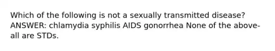 Which of the following is not a sexually transmitted disease? ANSWER: chlamydia syphilis AIDS gonorrhea None of the above-all are STDs.