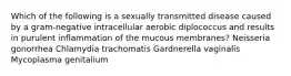 Which of the following is a sexually transmitted disease caused by a gram-negative intracellular aerobic diplococcus and results in purulent inflammation of the mucous membranes? Neisseria gonorrhea Chlamydia trachomatis Gardnerella vaginalis Mycoplasma genitalium