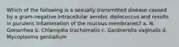 Which of the following is a sexually transmitted disease caused by a gram-negative intracellular aerobic diplococcus and results in purulent inflammation of the mucous membranes? a. N. Gonorrhea b. Chlamydia trachomatis c. Gardnerella vaginalis d. Mycoplasma gentialium