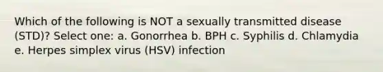 Which of the following is NOT a sexually transmitted disease (STD)? Select one: a. Gonorrhea b. BPH c. Syphilis d. Chlamydia e. Herpes simplex virus (HSV) infection