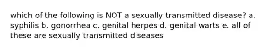 which of the following is NOT a sexually transmitted disease? a. syphilis b. gonorrhea c. genital herpes d. genital warts e. all of these are sexually transmitted diseases