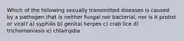 Which of the following sexually transmitted diseases is caused by a pathogen that is neither fungal nor bacterial, nor is it protist or viral? a) syphilis b) genital herpes c) crab lice d) trichomoniasis e) chlamydia