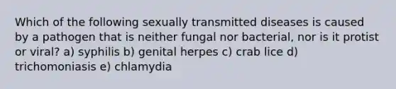 Which of the following sexually transmitted diseases is caused by a pathogen that is neither fungal nor bacterial, nor is it protist or viral? a) syphilis b) genital herpes c) crab lice d) trichomoniasis e) chlamydia