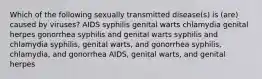 Which of the following sexually transmitted disease(s) is (are) caused by viruses? AIDS syphilis genital warts chlamydia genital herpes gonorrhea syphilis and genital warts syphilis and chlamydia syphilis, genital warts, and gonorrhea syphilis, chlamydia, and gonorrhea AIDS, genital warts, and genital herpes